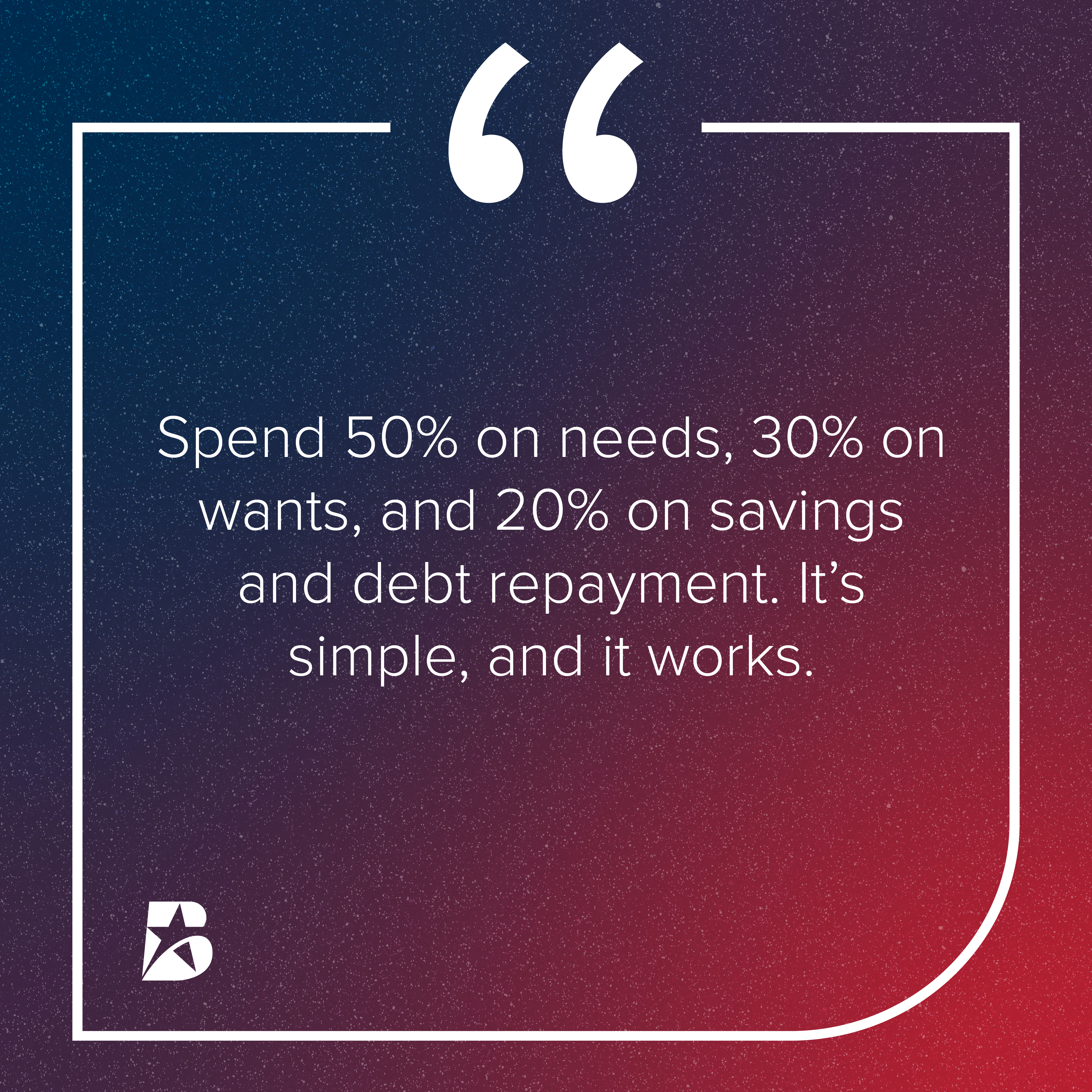 Spend 50% on needs, 30% on wants, and 20% on savings and debt repayments.